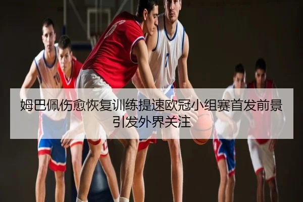 姆巴佩伤愈恢复训练提速欧冠小组赛首发前景引发外界关注