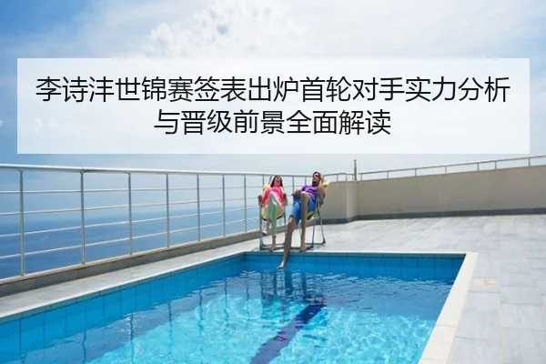 李诗沣世锦赛签表出炉首轮对手实力分析与晋级前景全面解读