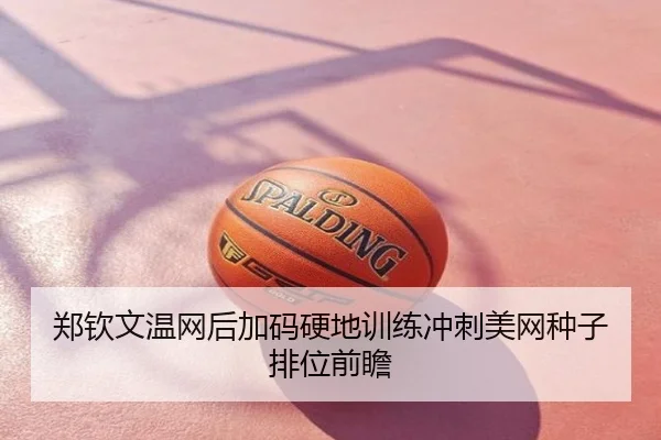 郑钦文温网后加码硬地训练冲刺美网种子排位前瞻
