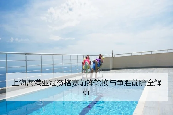 上海海港亚冠资格赛前锋轮换与争胜前瞻全解析