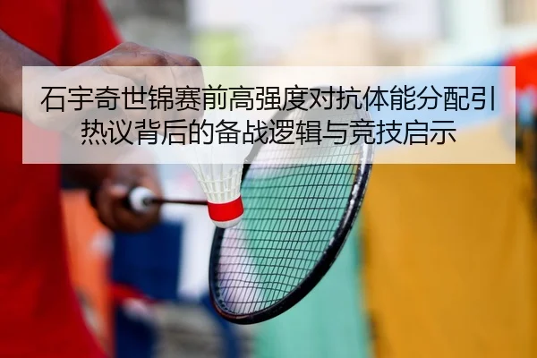 石宇奇世锦赛前高强度对抗体能分配引热议背后的备战逻辑与竞技启示