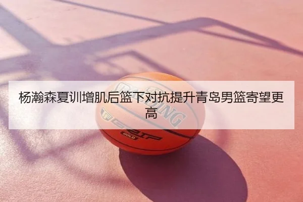 杨瀚森夏训增肌后篮下对抗提升青岛男篮寄望更高