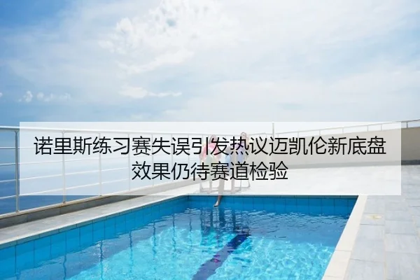 诺里斯练习赛失误引发热议迈凯伦新底盘效果仍待赛道检验