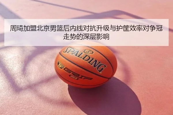 周琦加盟北京男篮后内线对抗升级与护筐效率对争冠走势的深层影响