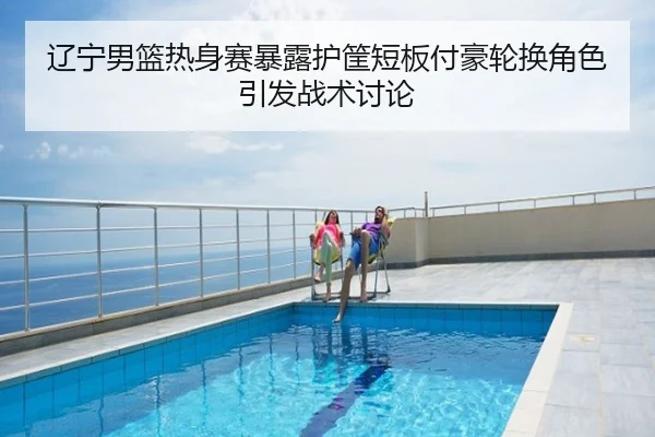 辽宁男篮热身赛暴露护筐短板付豪轮换角色引发战术讨论