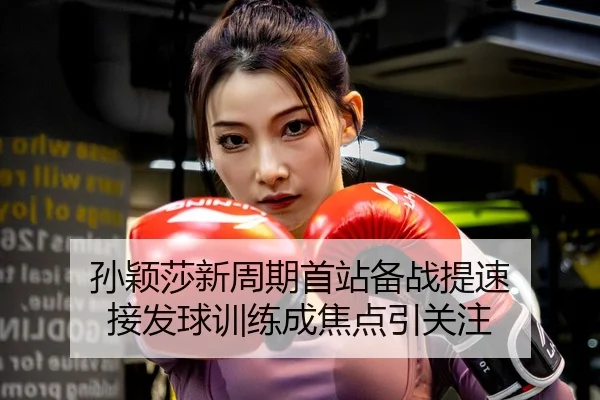 孙颖莎新周期首站备战提速 接发球训练成焦点引关注