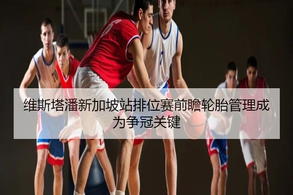 维斯塔潘新加坡站排位赛前瞻轮胎管理成为争冠关键