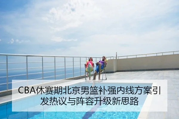 CBA休赛期北京男篮补强内线方案引发热议与阵容升级新思路